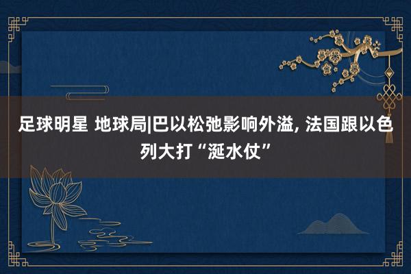 足球明星 地球局|巴以松弛影响外溢, 法国跟以色列大打“涎水仗”