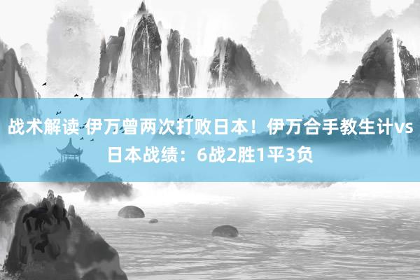 战术解读 伊万曾两次打败日本！伊万合手教生计vs日本战绩：6战2胜1平3负