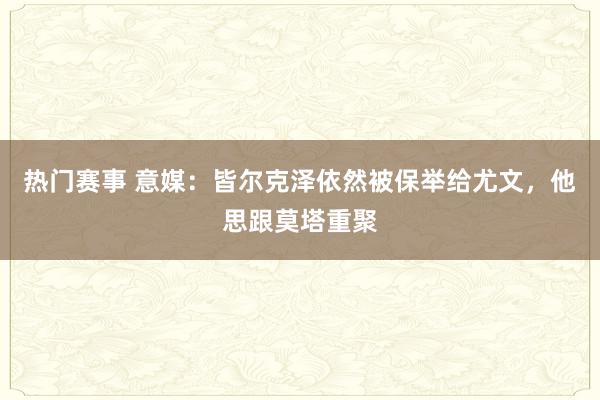 热门赛事 意媒：皆尔克泽依然被保举给尤文，他思跟莫塔重聚