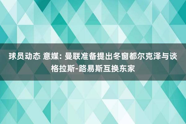 球员动态 意媒: 曼联准备提出冬窗都尔克泽与谈格拉斯-路易斯互换东家