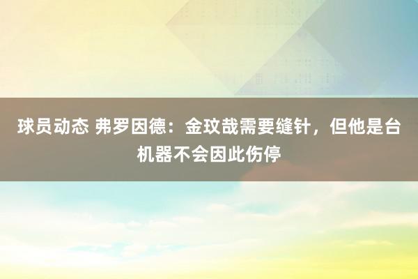 球员动态 弗罗因德：金玟哉需要缝针，但他是台机器不会因此伤停