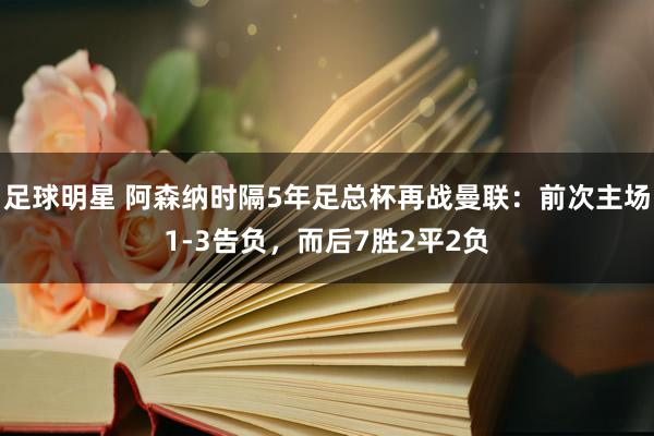 足球明星 阿森纳时隔5年足总杯再战曼联：前次主场1-3告负，而后7胜2平2负