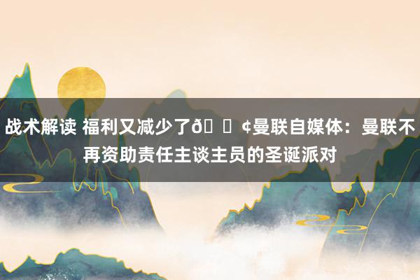 战术解读 福利又减少了😢曼联自媒体：曼联不再资助责任主谈主员的圣诞派对