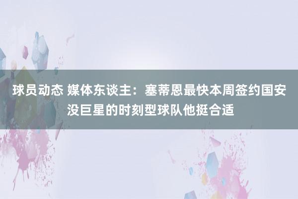 球员动态 媒体东谈主：塞蒂恩最快本周签约国安 没巨星的时刻型球队他挺合适