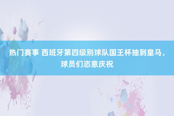 热门赛事 西班牙第四级别球队国王杯抽到皇马，球员们恣意庆祝