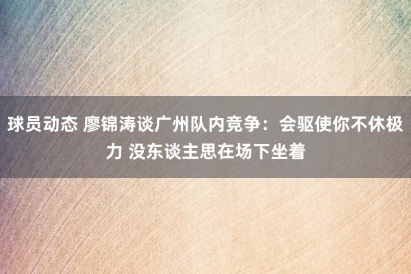 球员动态 廖锦涛谈广州队内竞争：会驱使你不休极力 没东谈主思在场下坐着