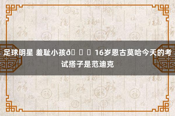 足球明星 羞耻小孩😂16岁恩古莫哈今天的考试搭子是范迪克