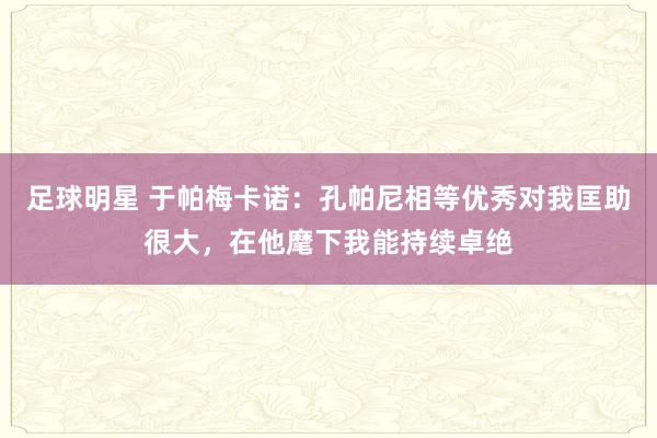 足球明星 于帕梅卡诺：孔帕尼相等优秀对我匡助很大，在他麾下我能持续卓绝