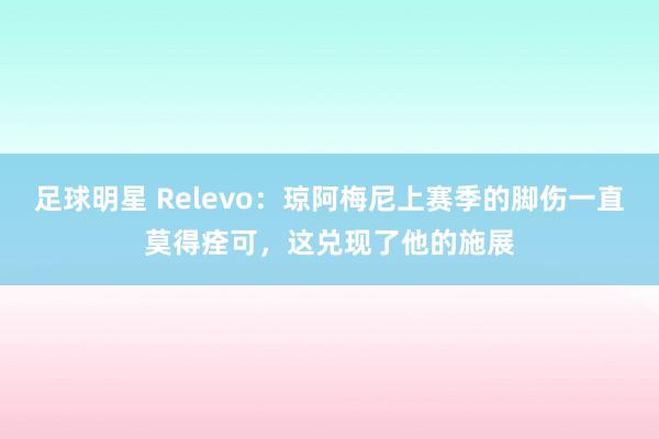 足球明星 Relevo：琼阿梅尼上赛季的脚伤一直莫得痊可，这兑现了他的施展