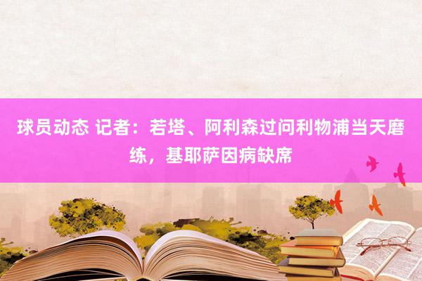 球员动态 记者：若塔、阿利森过问利物浦当天磨练，基耶萨因病缺席