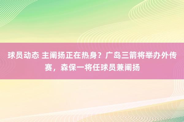 球员动态 主阐扬正在热身？广岛三箭将举办外传赛，森保一将任球员兼阐扬