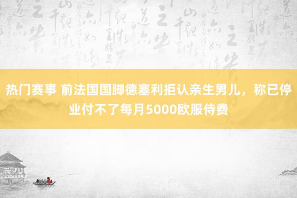 热门赛事 前法国国脚德塞利拒认亲生男儿，称已停业付不了每月5000欧服侍费