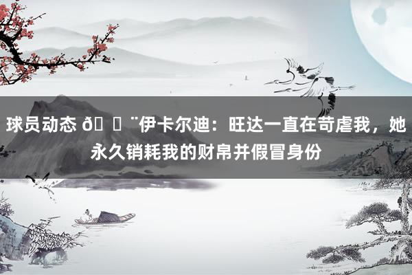 球员动态 😨伊卡尔迪：旺达一直在苛虐我，她永久销耗我的财帛并假冒身份