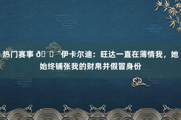 热门赛事 😨伊卡尔迪：旺达一直在薄情我，她始终铺张我的财帛并假冒身份