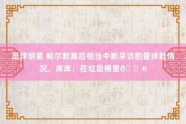 足球明星 帕尔默赛后相当中断采访酌量球鞋情况，库库：在垃圾桶里😤