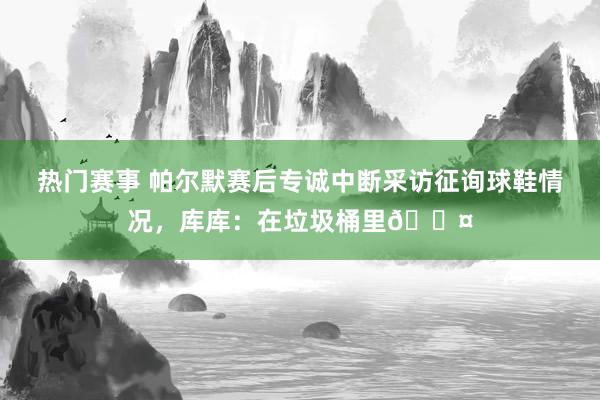 热门赛事 帕尔默赛后专诚中断采访征询球鞋情况，库库：在垃圾桶里😤