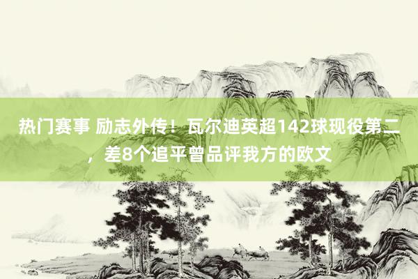 热门赛事 励志外传！瓦尔迪英超142球现役第二，差8个追平曾品评我方的欧文