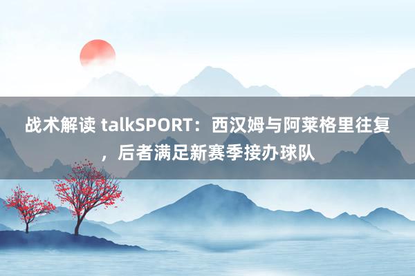 战术解读 talkSPORT：西汉姆与阿莱格里往复，后者满足新赛季接办球队