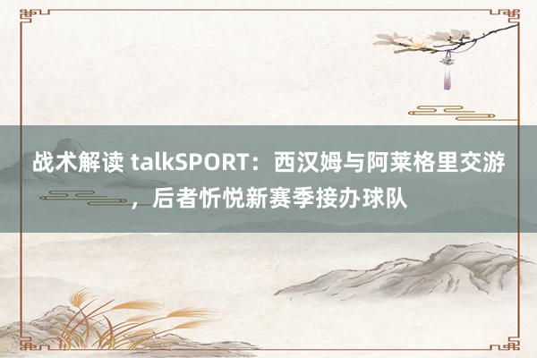 战术解读 talkSPORT：西汉姆与阿莱格里交游，后者忻悦新赛季接办球队