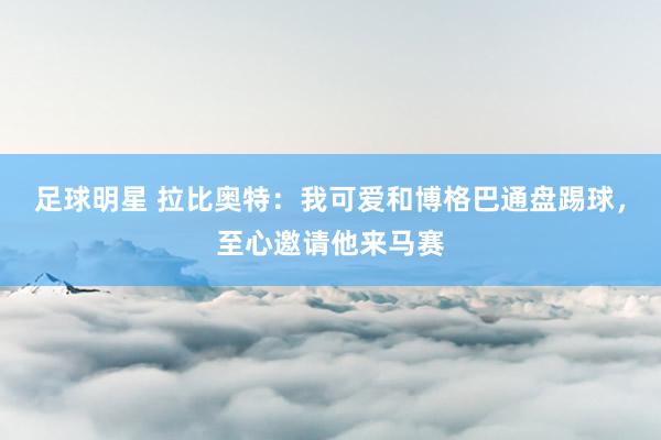 足球明星 拉比奥特：我可爱和博格巴通盘踢球，至心邀请他来马赛