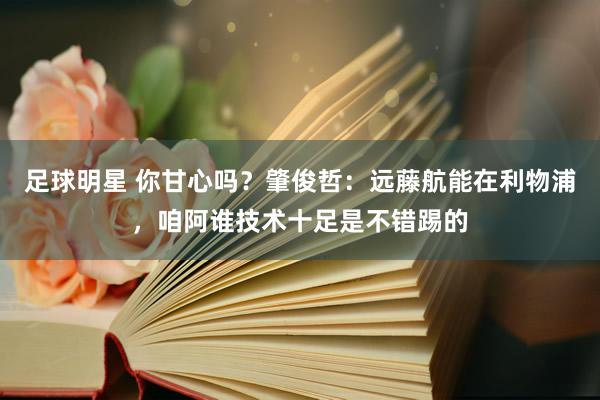 足球明星 你甘心吗？肇俊哲：远藤航能在利物浦，咱阿谁技术十足是不错踢的