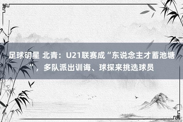 足球明星 北青：U21联赛成“东说念主才蓄池塘”，多队派出训诲、球探来挑选球员