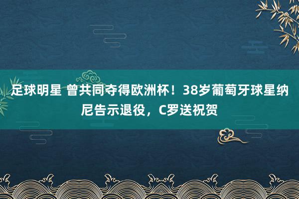 足球明星 曾共同夺得欧洲杯！38岁葡萄牙球星纳尼告示退役，C罗送祝贺