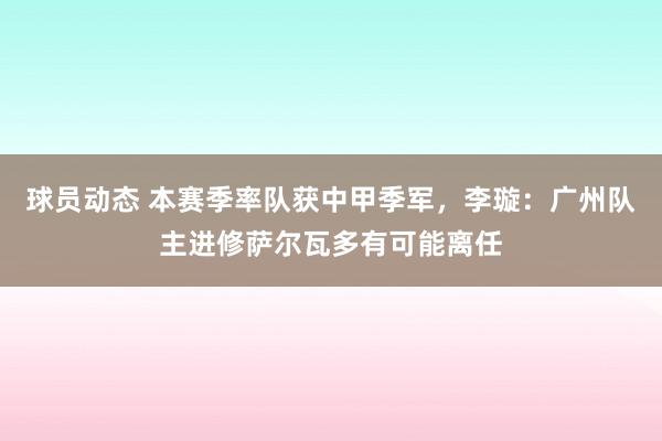 球员动态 本赛季率队获中甲季军，李璇：广州队主进修萨尔瓦多有可能离任