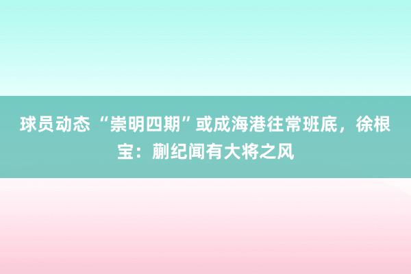 球员动态 “崇明四期”或成海港往常班底，徐根宝：蒯纪闻有大将之风