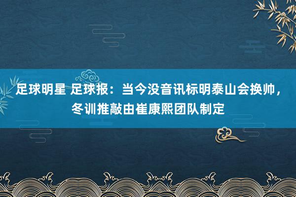 足球明星 足球报：当今没音讯标明泰山会换帅，冬训推敲由崔康熙团队制定