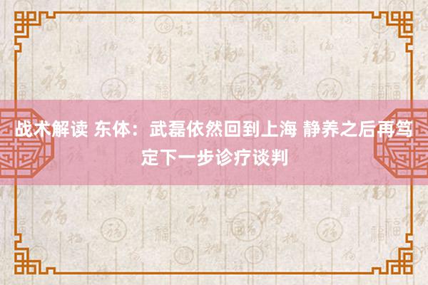 战术解读 东体：武磊依然回到上海 静养之后再笃定下一步诊疗谈判