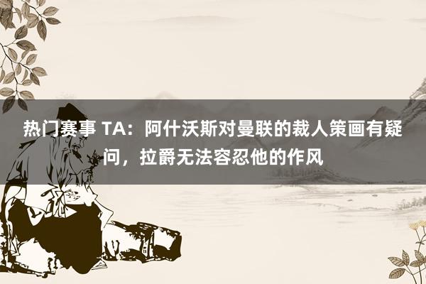 热门赛事 TA：阿什沃斯对曼联的裁人策画有疑问，拉爵无法容忍他的作风