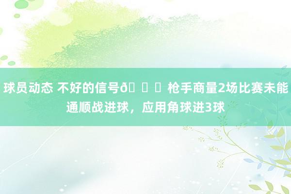 球员动态 不好的信号😕枪手商量2场比赛未能通顺战进球，应用角球进3球