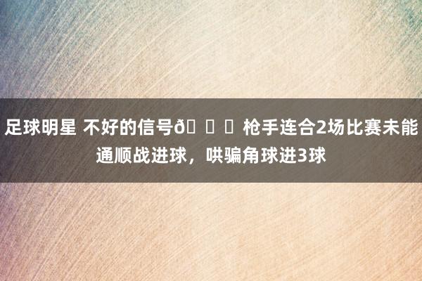 足球明星 不好的信号😕枪手连合2场比赛未能通顺战进球，哄骗角球进3球