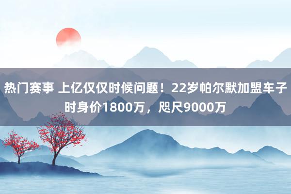 热门赛事 上亿仅仅时候问题！22岁帕尔默加盟车子时身价1800万，咫尺9000万