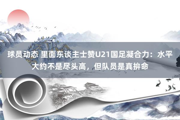 球员动态 里面东谈主士赞U21国足凝合力：水平大约不是尽头高，但队员是真拚命