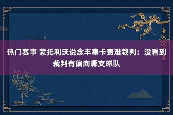 热门赛事 蒙托利沃说念丰塞卡责难裁判：没看到裁判有偏向哪支球队