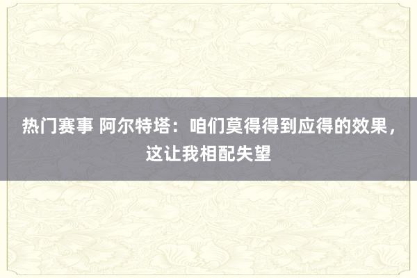 热门赛事 阿尔特塔：咱们莫得得到应得的效果，这让我相配失望