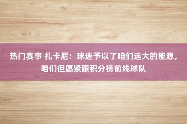 热门赛事 扎卡尼：球迷予以了咱们远大的能源，咱们但愿紧跟积分榜前线球队