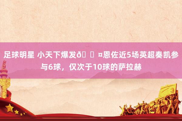 足球明星 小天下爆发😤恩佐近5场英超奏凯参与6球，仅次于10球的萨拉赫