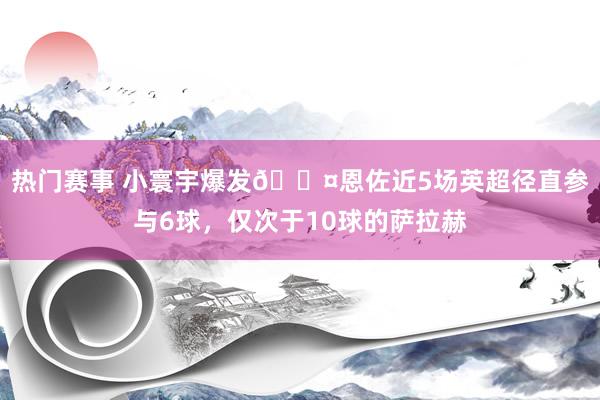 热门赛事 小寰宇爆发😤恩佐近5场英超径直参与6球，仅次于10球的萨拉赫