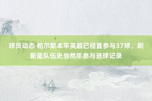 球员动态 帕尔默本年英超已径直参与37球，刷新蓝队伍史当然年参与进球记录