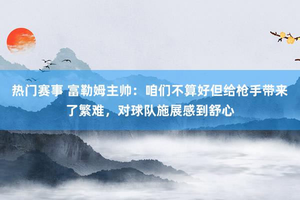 热门赛事 富勒姆主帅：咱们不算好但给枪手带来了繁难，对球队施展感到舒心