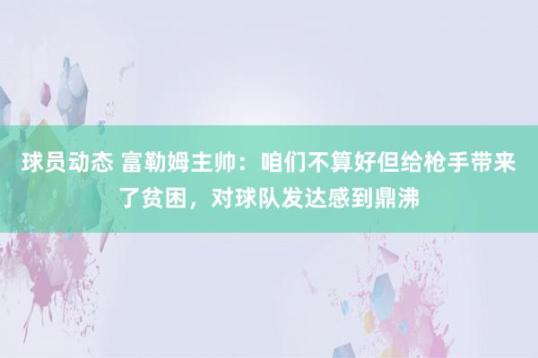 球员动态 富勒姆主帅：咱们不算好但给枪手带来了贫困，对球队发达感到鼎沸