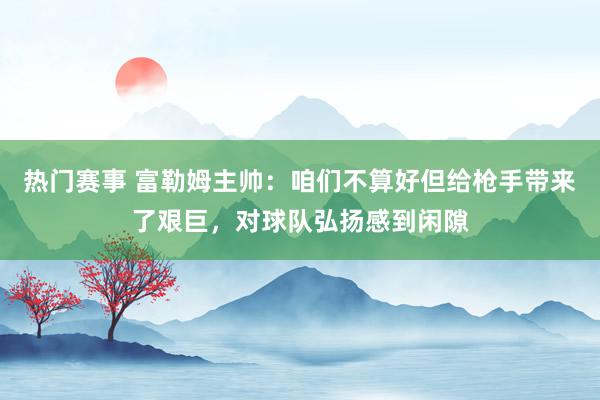 热门赛事 富勒姆主帅：咱们不算好但给枪手带来了艰巨，对球队弘扬感到闲隙