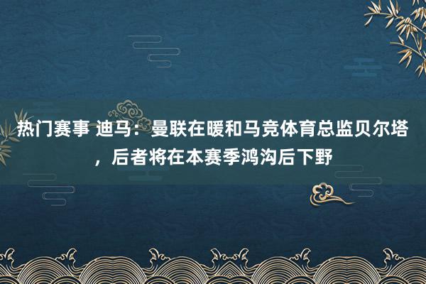 热门赛事 迪马：曼联在暖和马竞体育总监贝尔塔，后者将在本赛季鸿沟后下野