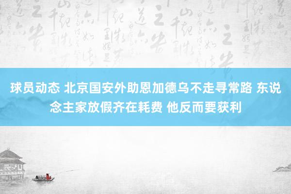 球员动态 北京国安外助恩加德乌不走寻常路 东说念主家放假齐在耗费 他反而要获利